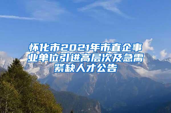 怀化市2021年市直企事业单位引进高层次及急需紧缺人才公告