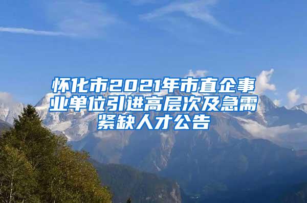 怀化市2021年市直企事业单位引进高层次及急需紧缺人才公告