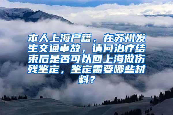 本人上海户籍，在苏州发生交通事故，请问治疗结束后是否可以回上海做伤残鉴定，鉴定需要哪些材料？