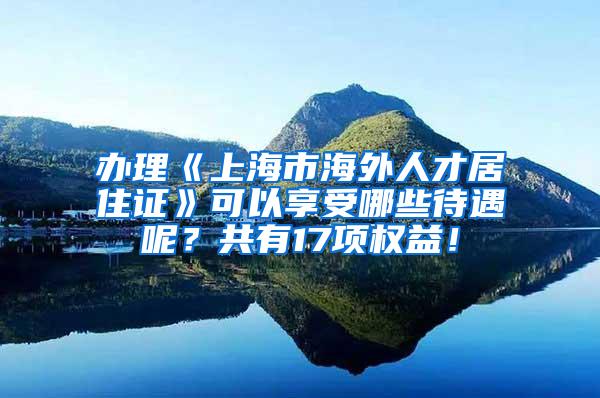 办理《上海市海外人才居住证》可以享受哪些待遇呢？共有17项权益！