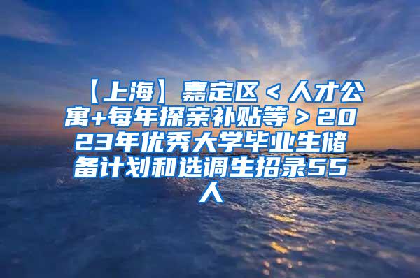 【上海】嘉定区＜人才公寓+每年探亲补贴等＞2023年优秀大学毕业生储备计划和选调生招录55人