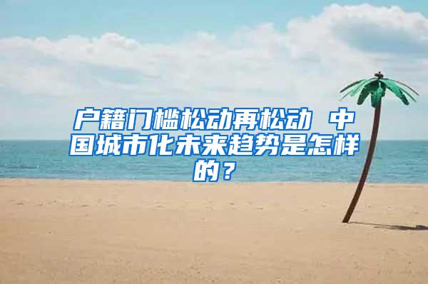 户籍门槛松动再松动 中国城市化未来趋势是怎样的？
