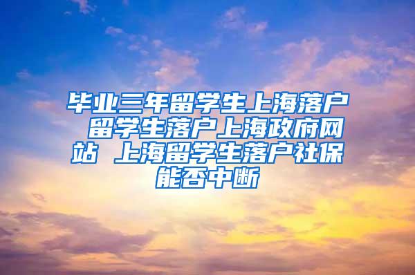 毕业三年留学生上海落户 留学生落户上海政府网站 上海留学生落户社保能否中断
