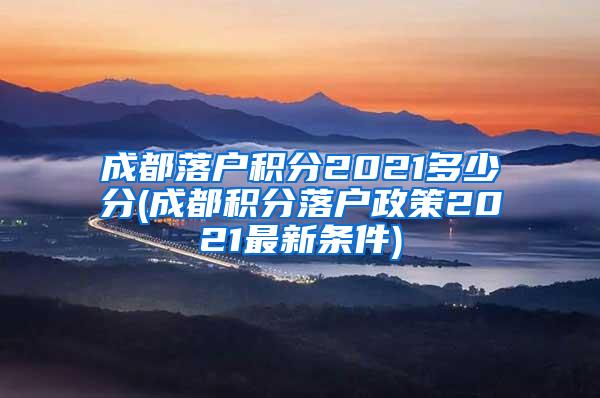 成都落户积分2021多少分(成都积分落户政策2021最新条件)