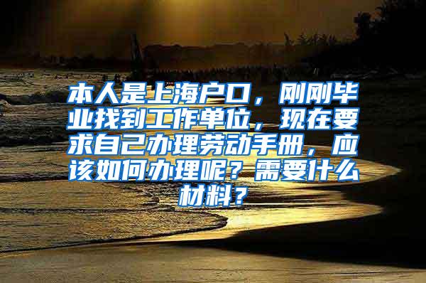 本人是上海户口，刚刚毕业找到工作单位，现在要求自己办理劳动手册，应该如何办理呢？需要什么材料？