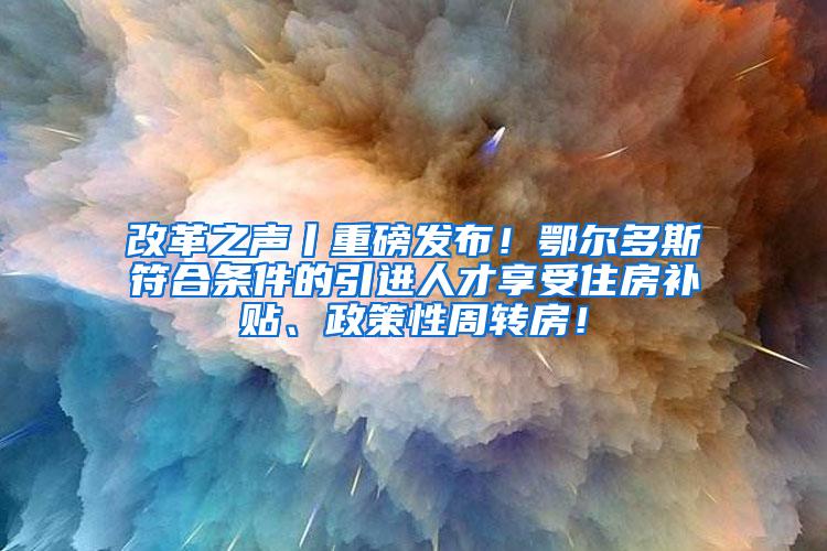 改革之声丨重磅发布！鄂尔多斯符合条件的引进人才享受住房补贴、政策性周转房！