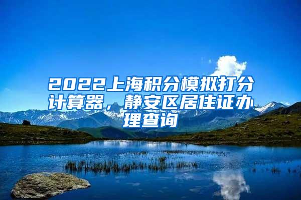 2022上海积分模拟打分计算器，静安区居住证办理查询