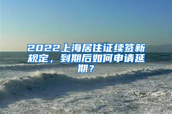 2022上海居住证续签新规定，到期后如何申请延期？