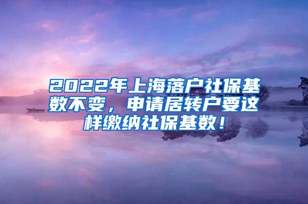 2022年上海落户社保基数不变，申请居转户要这样缴纳社保基数！