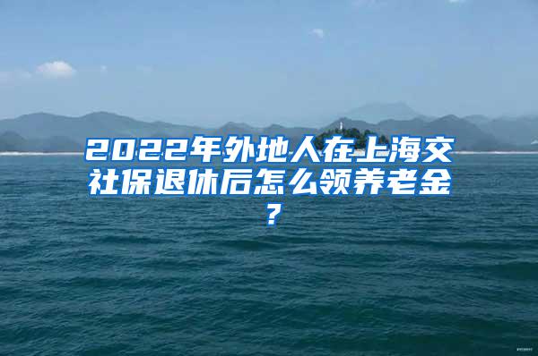 2022年外地人在上海交社保退休后怎么领养老金？