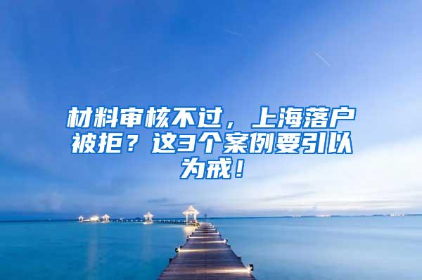 材料审核不过，上海落户被拒？这3个案例要引以为戒！