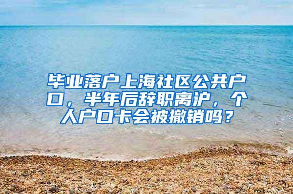 毕业落户上海社区公共户口，半年后辞职离沪，个人户口卡会被撤销吗？