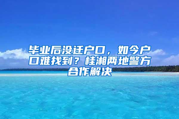 毕业后没迁户口，如今户口难找到？桂湘两地警方合作解决