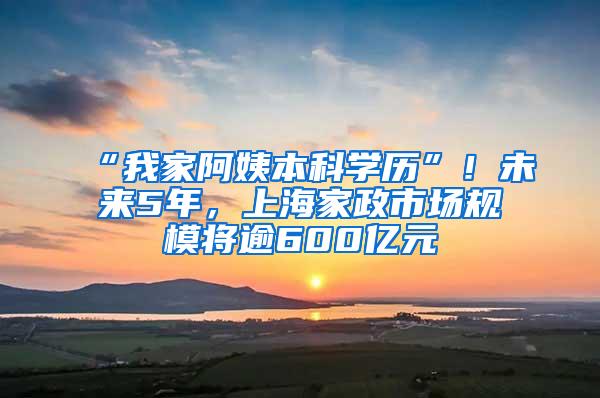“我家阿姨本科学历”！未来5年，上海家政市场规模将逾600亿元