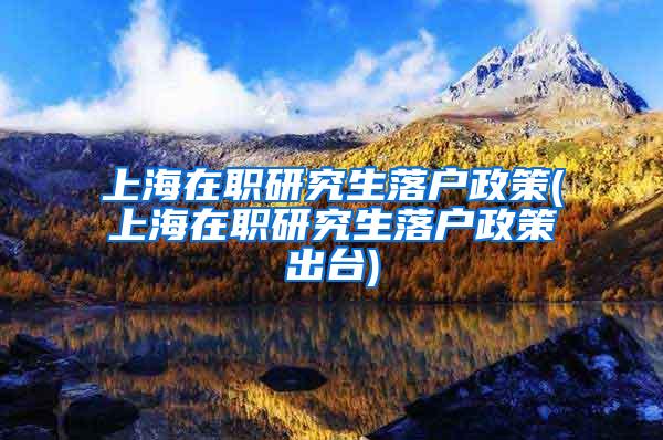 上海在职研究生落户政策(上海在职研究生落户政策出台)