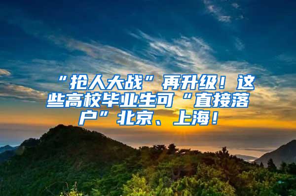 “抢人大战”再升级！这些高校毕业生可“直接落户”北京、上海！