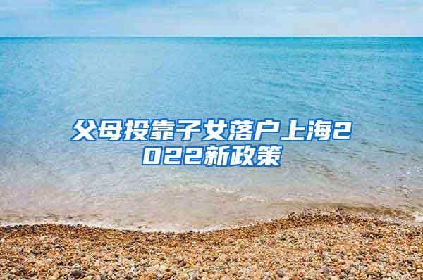 父母投靠子女落户上海2022新政策