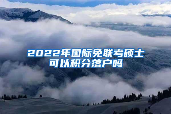 2022年国际免联考硕士可以积分落户吗