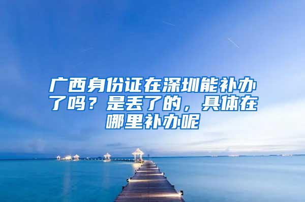 广西身份证在深圳能补办了吗？是丢了的，具体在哪里补办呢