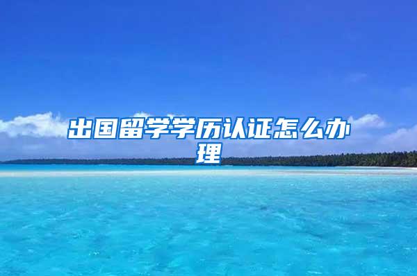 出国留学学历认证怎么办理