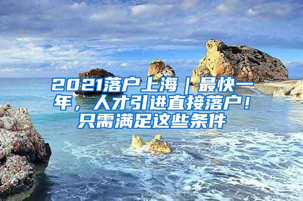 2021落户上海｜最快一年，人才引进直接落户！只需满足这些条件