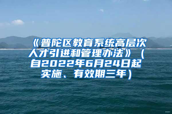 《普陀区教育系统高层次人才引进和管理办法》（自2022年6月24日起实施、有效期三年）