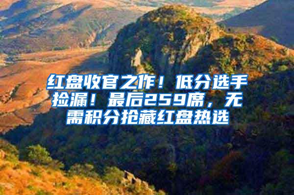 红盘收官之作！低分选手捡漏！最后259席，无需积分抢藏红盘热选