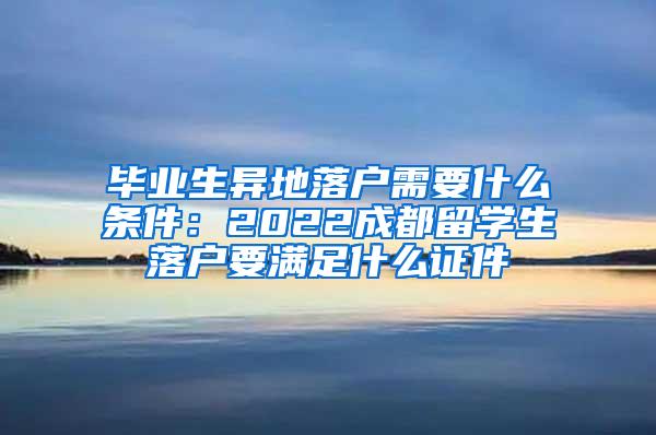 毕业生异地落户需要什么条件：2022成都留学生落户要满足什么证件