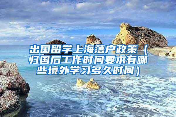 出国留学上海落户政策（归国后工作时间要求有哪些境外学习多久时间）