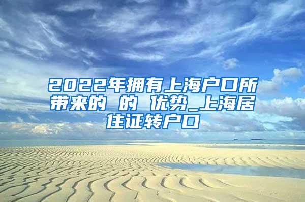 2022年拥有上海户口所带来的 的 优势_上海居住证转户口