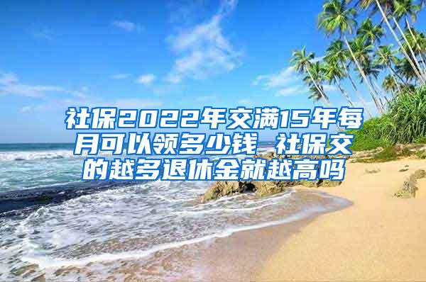 社保2022年交满15年每月可以领多少钱 社保交的越多退休金就越高吗