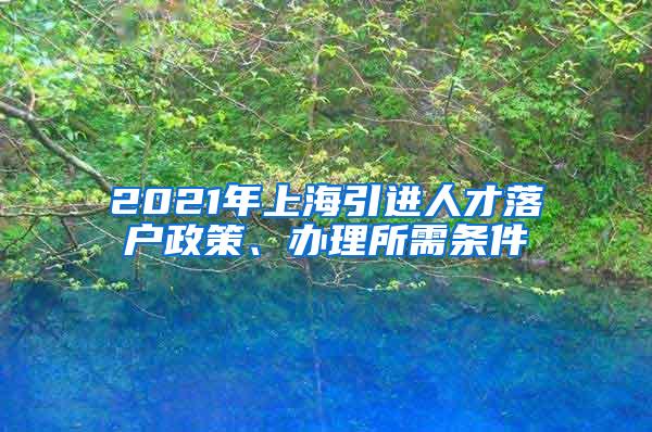 2021年上海引进人才落户政策、办理所需条件