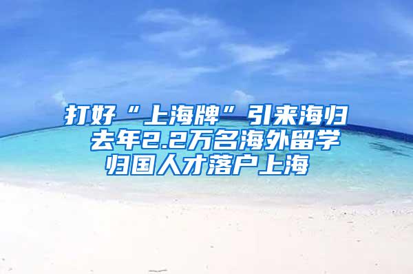 打好“上海牌”引来海归 去年2.2万名海外留学归国人才落户上海