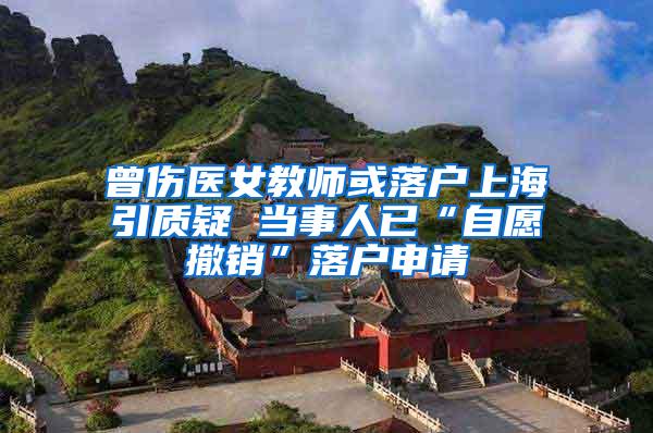 曾伤医女教师或落户上海引质疑 当事人已“自愿撤销”落户申请
