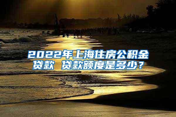 2022年上海住房公积金贷款 贷款额度是多少？