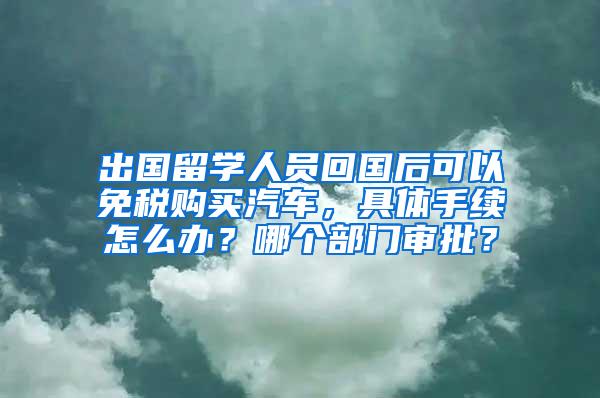 出国留学人员回国后可以免税购买汽车，具体手续怎么办？哪个部门审批？