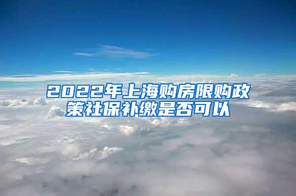2022年上海购房限购政策社保补缴是否可以