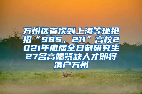 万州区首次到上海等地抢招“985、211”高校2021年应届全日制研究生27名高端紧缺人才即将落户万州
