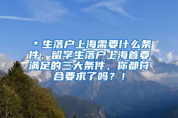 ＊生落户上海需要什么条件，留学生落户上海首要满足的三大条件，你都符合要求了吗？！