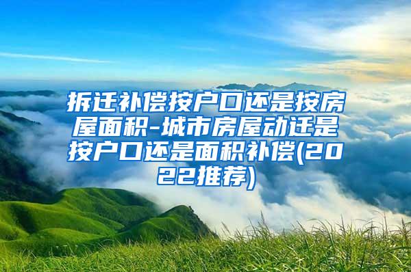 拆迁补偿按户口还是按房屋面积-城市房屋动迁是按户口还是面积补偿(2022推荐)