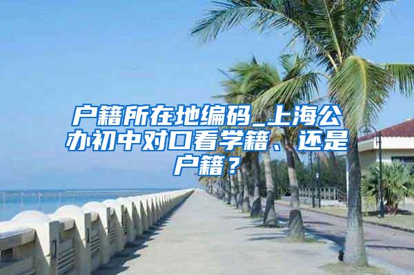 户籍所在地编码_上海公办初中对口看学籍、还是户籍？