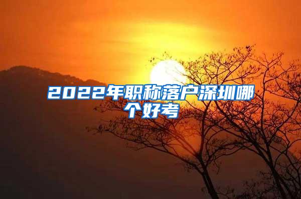 2022年职称落户深圳哪个好考