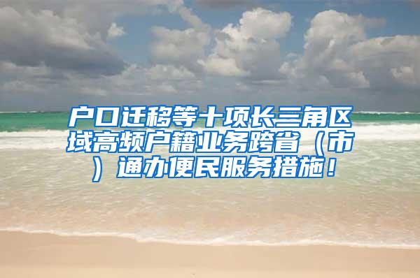户口迁移等十项长三角区域高频户籍业务跨省（市）通办便民服务措施！