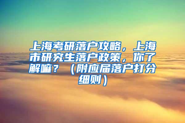 上海考研落户攻略，上海市研究生落户政策，你了解嘛？（附应届落户打分细则）