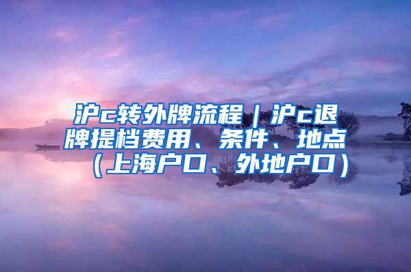 沪c转外牌流程｜沪c退牌提档费用、条件、地点（上海户口、外地户口）