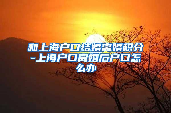 和上海户口结婚离婚积分-上海户口离婚后户口怎么办