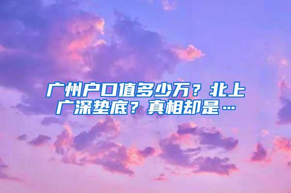 广州户口值多少万？北上广深垫底？真相却是…