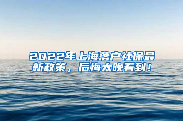 2022年上海落户社保最新政策，后悔太晚看到！