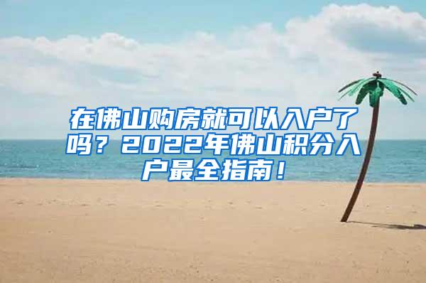 在佛山购房就可以入户了吗？2022年佛山积分入户最全指南！