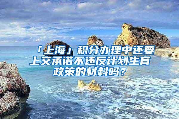 「上海」积分办理中还要上交承诺不违反计划生育政策的材料吗？